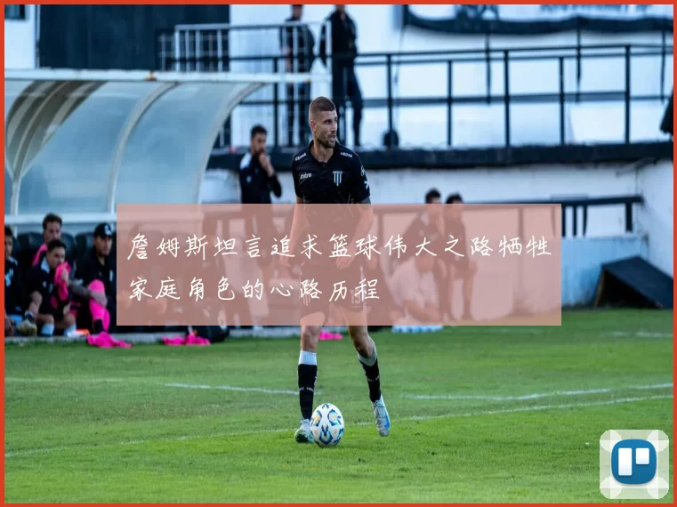 詹姆斯坦言追求篮球伟大之路牺牲家庭角色的心路历程