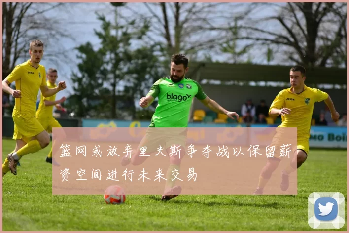 篮网或放弃里夫斯争夺战以保留薪资空间进行未来交易