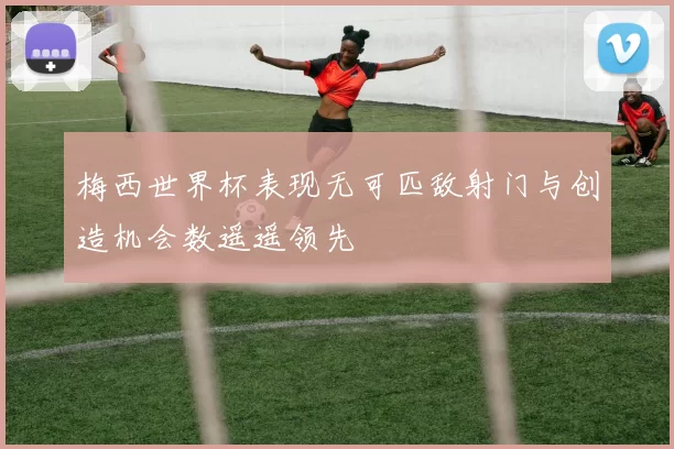 梅西世界杯表现无可匹敌射门与创造机会数遥遥领先