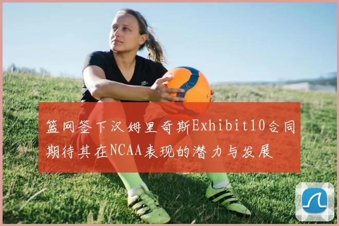 篮网签下汉姆里奇斯Exhibit10合同期待其在NCAA表现的潜力与发展