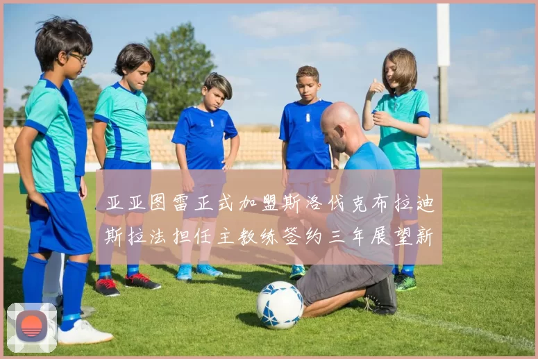 亚亚图雷正式加盟斯洛伐克布拉迪斯拉法担任主教练签约三年展望新篇章