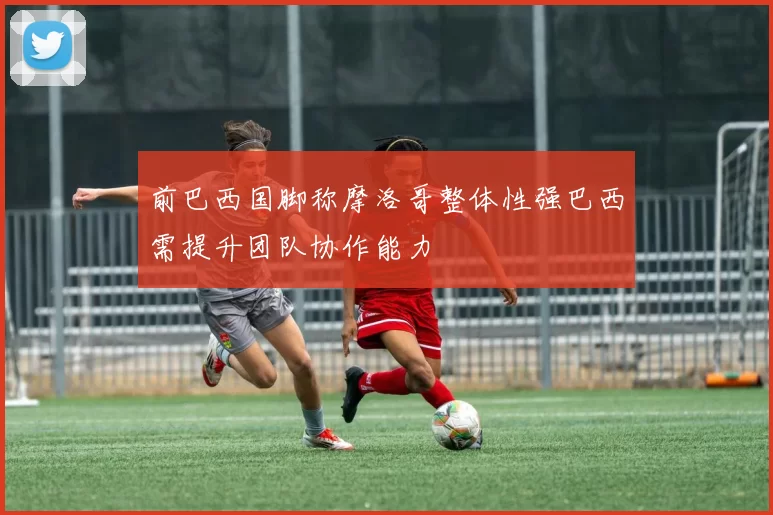前巴西国脚称摩洛哥整体性强巴西需提升团队协作能力