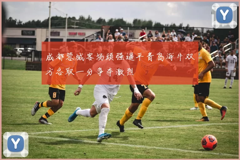 成都蓉城客场顽强逼平青岛海牛双方各取一分争夺激烈