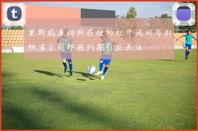 里斯威廉姆斯在纽约红牛试训与利物浦合同即将到期引发关注