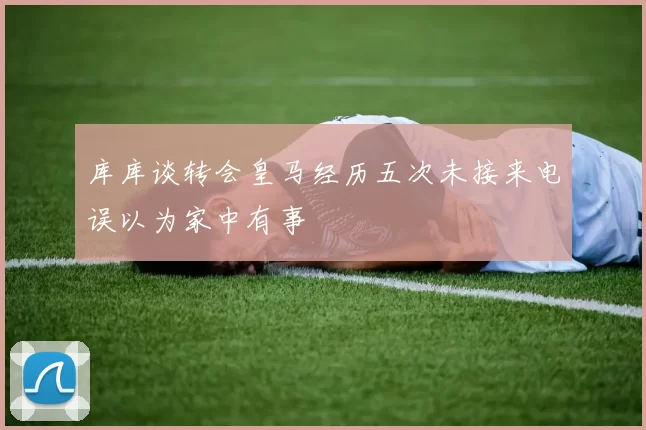 库库谈转会皇马经历五次未接来电误以为家中有事