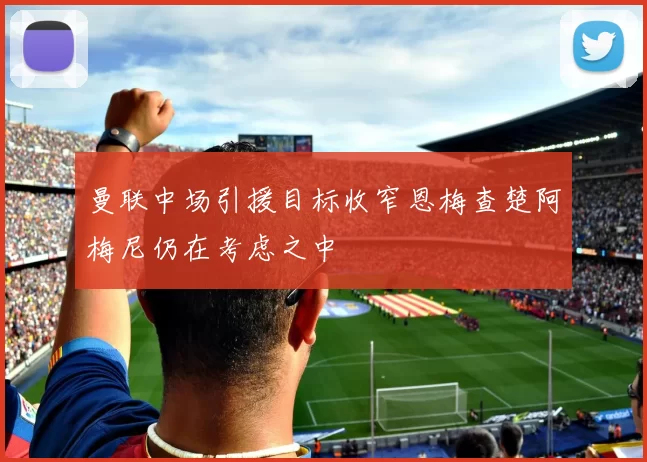 曼联中场引援目标收窄恩梅查楚阿梅尼仍在考虑之中