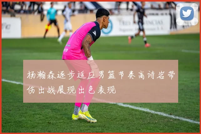 杨瀚森逐步适应男篮节奏高诗岩带伤出战展现出色表现