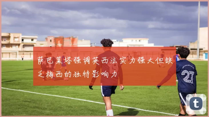萨巴莱塔强调英西法实力强大但缺乏梅西的独特影响力